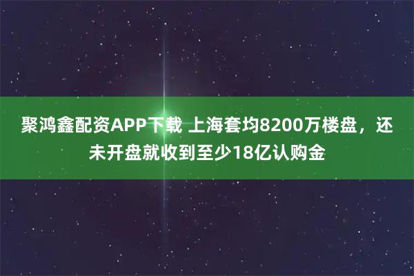 聚鸿鑫配资APP下载 上海套均8200万楼盘，还未开盘就收到至少18亿认购金