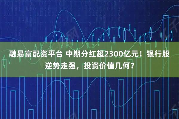 融易富配资平台 中期分红超2300亿元！银行股逆势走强，投资价值几何？