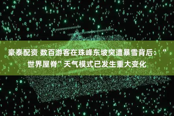 豪泰配资 数百游客在珠峰东坡突遭暴雪背后：“世界屋脊”天气模式已发生重大变化