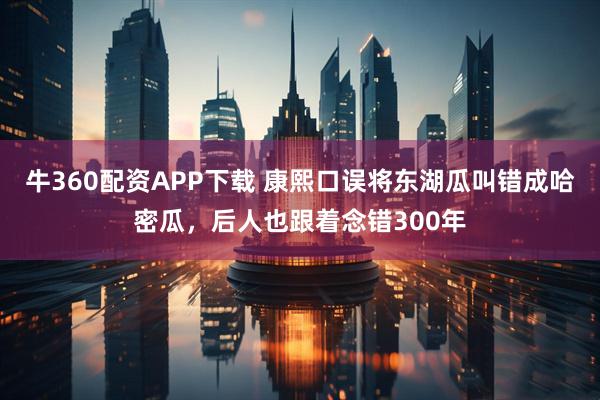 牛360配资APP下载 康熙口误将东湖瓜叫错成哈密瓜，后人也跟着念错300年