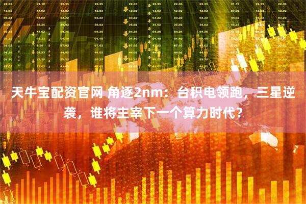 天牛宝配资官网 角逐2nm:台积电领跑,三星逆袭,谁将主宰下一个算力时代?