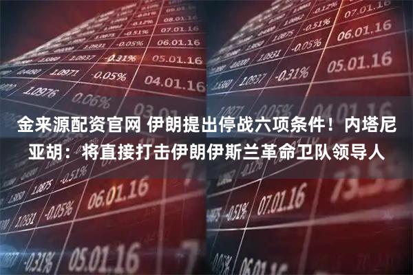 金来源配资官网 伊朗提出停战六项条件!内塔尼亚胡:将直接打击伊朗伊斯兰革命卫队领导人