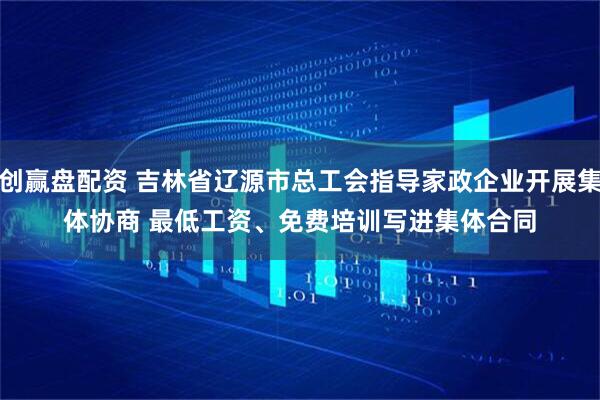 创赢盘配资 吉林省辽源市总工会指导家政企业开展集体协商 最低工资、免费培训写进集体合同