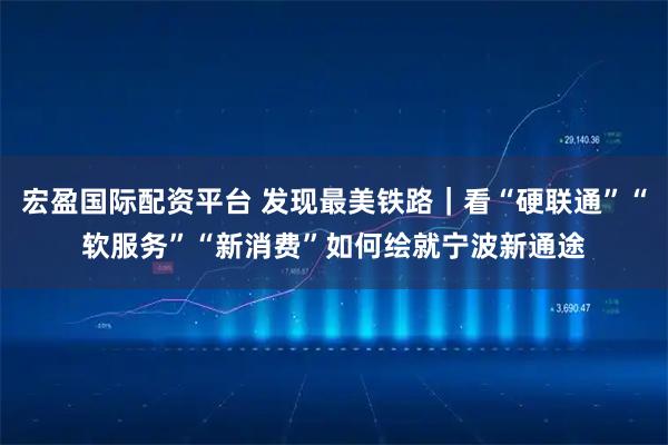 宏盈国际配资平台 发现最美铁路｜看“硬联通”“软服务”“新消费”如何绘就宁波新通途