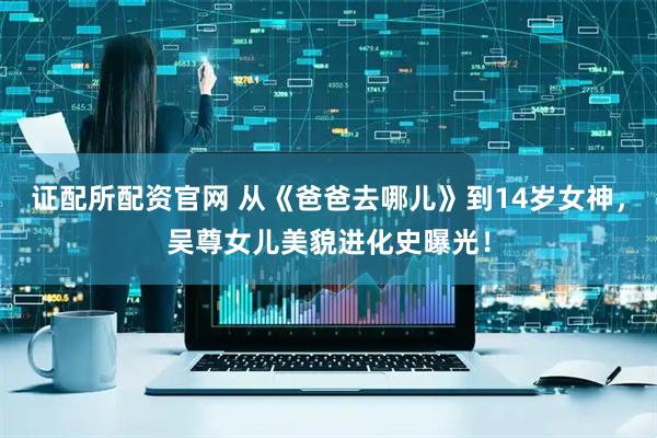 证配所配资官网 从《爸爸去哪儿》到14岁女神，吴尊女儿美貌进化史曝光！