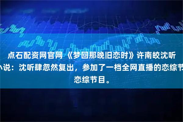 点石配资网官网 《梦回那晚旧恋时》许南皎沈听肆小说：沈听肆忽然复出，参加了一档全网直播的恋综节目。