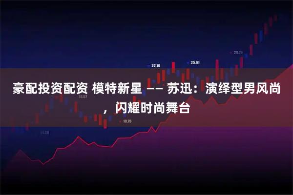 豪配投资配资 模特新星 —— 苏迅：演绎型男风尚，闪耀时尚舞台