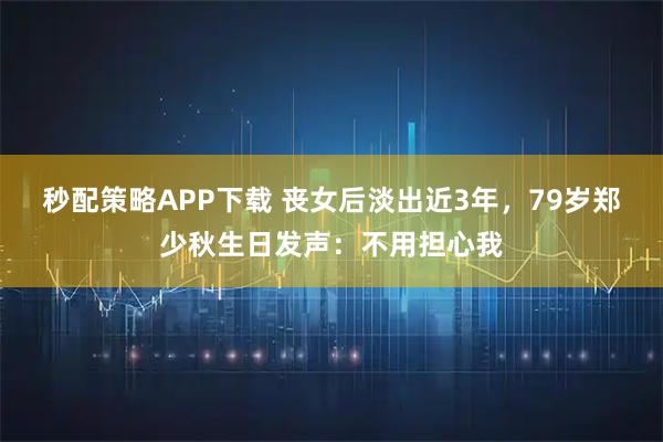 秒配策略APP下载 丧女后淡出近3年,79岁郑少秋生日发声:不用担心我