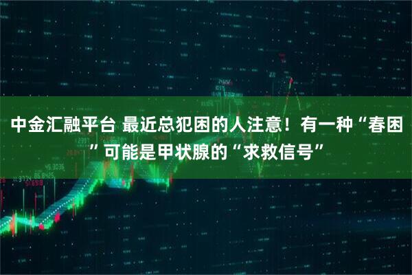 中金汇融平台 最近总犯困的人注意!有一种“春困”可能是甲状腺的“求救信号”