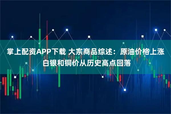 掌上配资APP下载 大宗商品综述：原油价格上涨 白银和铜价从历史高点回落