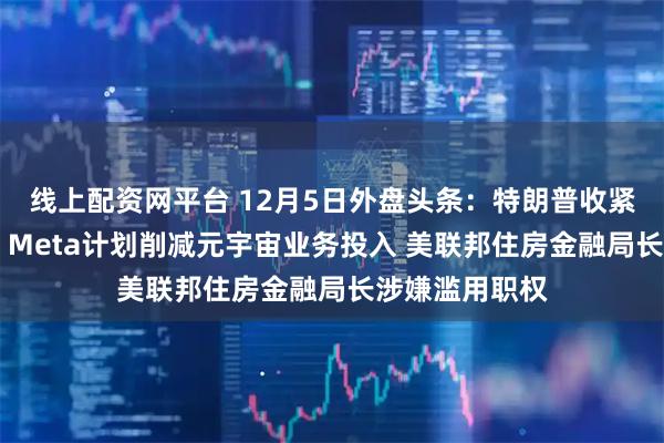 线上配资网平台 12月5日外盘头条：特朗普收紧移民工作许可 Meta计划削减元宇宙业务投入 美联邦住房金融局长涉嫌滥用职权