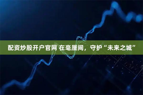 配资炒股开户官网 在毫厘间，守护“未来之城”