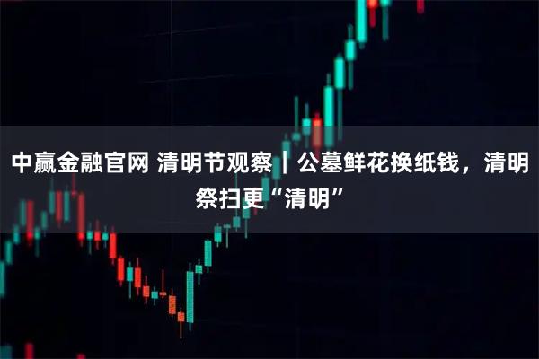 中赢金融官网 清明节观察|公墓鲜花换纸钱,清明祭扫更“清明”