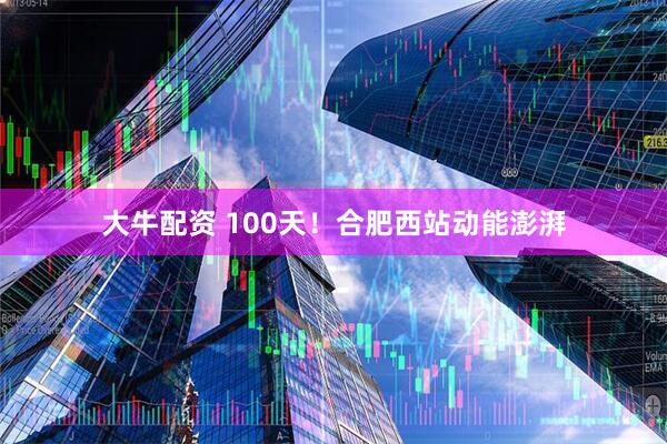 大牛配资 100天！合肥西站动能澎湃