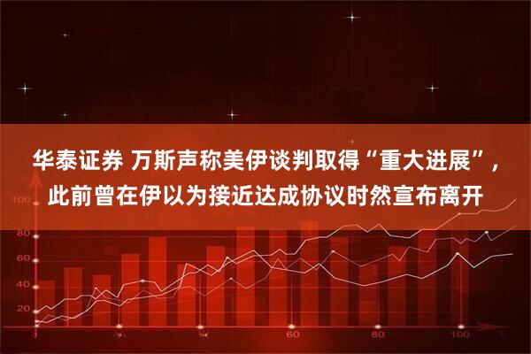 华泰证券 万斯声称美伊谈判取得“重大进展”，此前曾在伊以为接近达成协议时然宣布离开