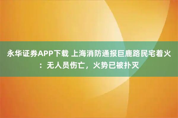 永华证券APP下载 上海消防通报巨鹿路民宅着火：无人员伤亡，火势已被扑灭