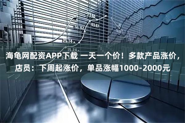 海龟网配资APP下载 一天一个价！多款产品涨价，店员：下周起涨价，单品涨幅1000-2000元