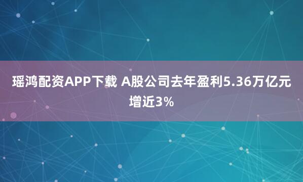 瑶鸿配资APP下载 A股公司去年盈利5.36万亿元增近3%