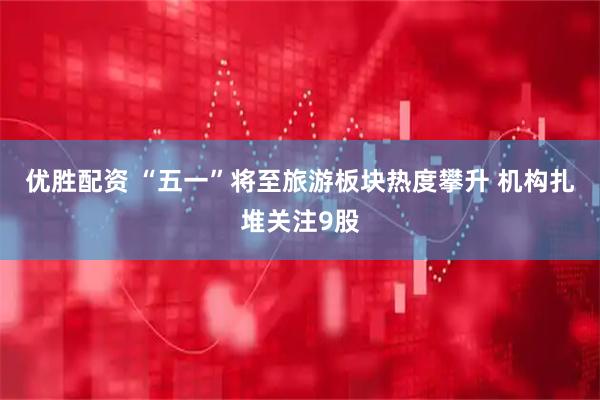 优胜配资 “五一”将至旅游板块热度攀升 机构扎堆关注9股