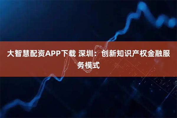 大智慧配资APP下载 深圳：创新知识产权金融服务模式