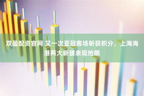 双盈配资官网 又一次亚冠客场斩获积分，上海海港两大新援表现抢眼
