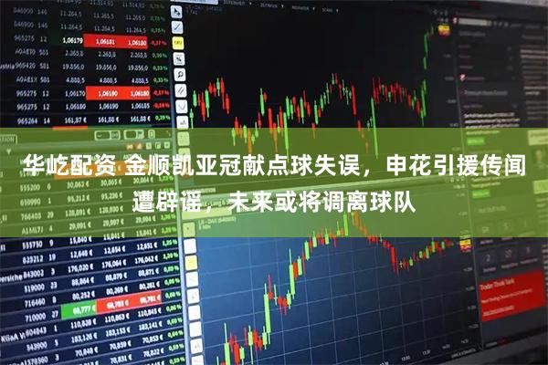 华屹配资 金顺凯亚冠献点球失误，申花引援传闻遭辟谣，未来或将调离球队