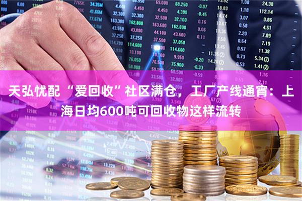 天弘忧配 “爱回收”社区满仓，工厂产线通宵：上海日均600吨可回收物这样流转
