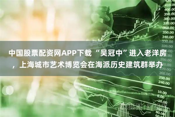 中国股票配资网APP下载 “吴冠中”进入老洋房，上海城市艺术博览会在海派历史建筑群举办