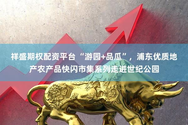 祥盛期权配资平台 “游园+品瓜”，浦东优质地产农产品快闪市集系列走进世纪公园