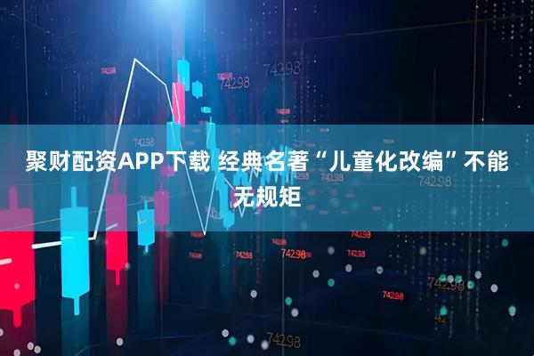 聚财配资APP下载 经典名著“儿童化改编”不能无规矩