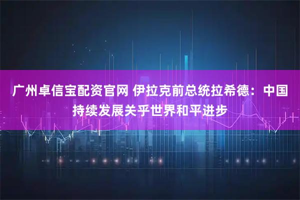 广州卓信宝配资官网 伊拉克前总统拉希德:中国持续发展关乎世界和平进步