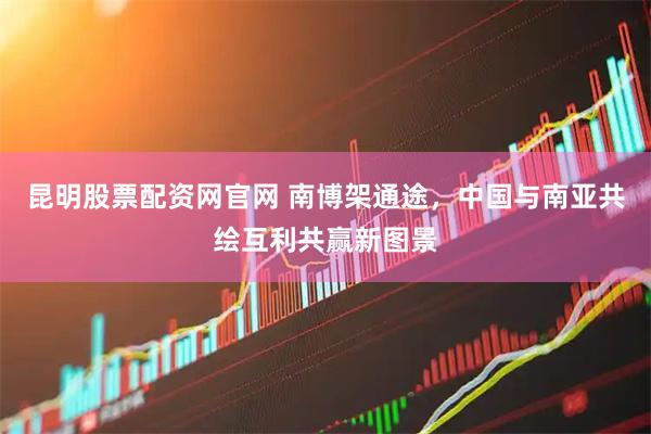昆明股票配资网官网 南博架通途，中国与南亚共绘互利共赢新图景