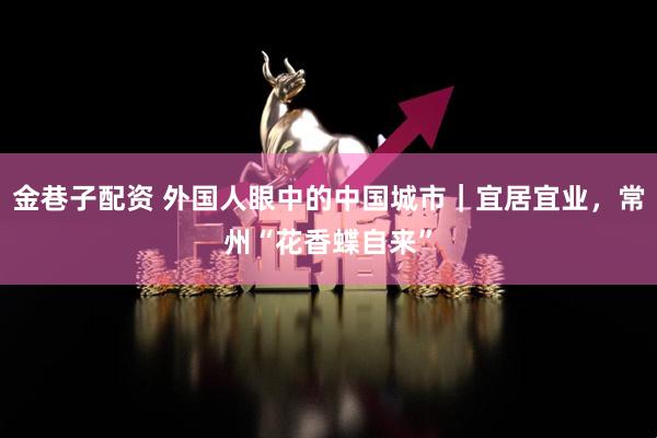 金巷子配资 外国人眼中的中国城市｜宜居宜业，常州“花香蝶自来”