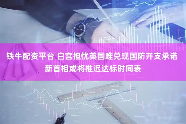 铁牛配资平台 白宫担忧英国难兑现国防开支承诺 新首相或将推迟达标时间表