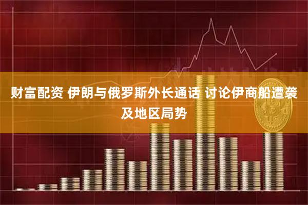 财富配资 伊朗与俄罗斯外长通话 讨论伊商船遭袭及地区局势