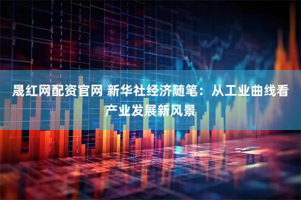 晟红网配资官网 新华社经济随笔：从工业曲线看产业发展新风景