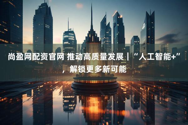 尚盈网配资官网 推动高质量发展｜“人工智能+”，解锁更多新可能