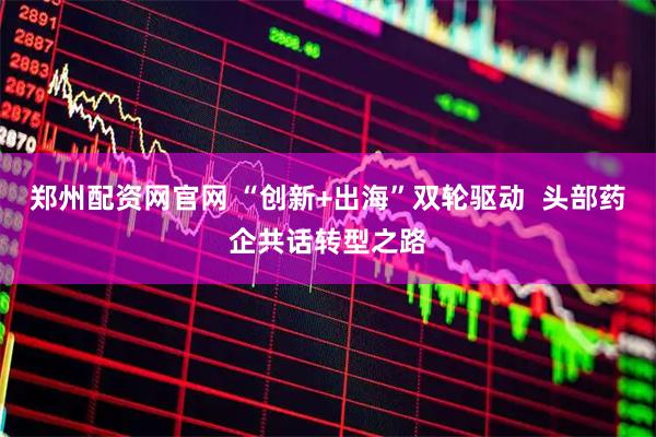 郑州配资网官网 “创新+出海”双轮驱动  头部药企共话转型之路