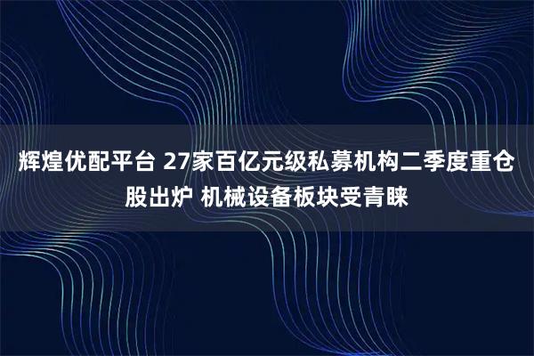 辉煌优配平台 27家百亿元级私募机构二季度重仓股出炉 机械设备板块受青睐