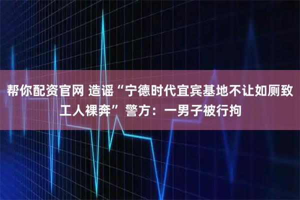 帮你配资官网 造谣“宁德时代宜宾基地不让如厕致工人裸奔” 警方:一男子被行拘