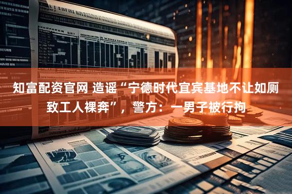 知富配资官网 造谣“宁德时代宜宾基地不让如厕致工人裸奔”，警方：一男子被行拘