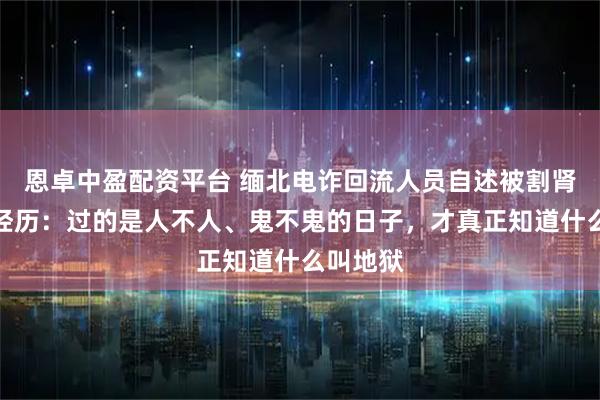 恩卓中盈配资平台 缅北电诈回流人员自述被割肾的亲身经历：过的是人不人、鬼不鬼的日子，才真正知道什么叫地狱